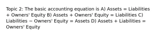 Topic 2: The basic accounting equation is A) Assets = Liabilities + Owners' Equity B) Assets + Owners' Equity = Liabilities C) Liabilities − Owners' Equity = Assets D) Assets + Liabilities = Owners' Equity