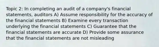 Topic 2: In completing an audit of a company's financial statements, auditors A) Assume responsibility for the accuracy of the financial statements B) Examine every transaction underlying the financial statements C) Guarantee that the financial statements are accurate D) Provide some assurance that the financial statements are not misleading