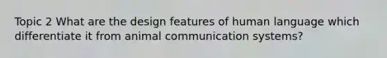 Topic 2 What are the design features of human language which differentiate it from animal communication systems?