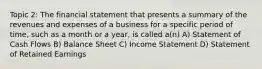 Topic 2: The financial statement that presents a summary of the revenues and expenses of a business for a specific period of time, such as a month or a year, is called a(n) A) Statement of Cash Flows B) Balance Sheet C) Income Statement D) Statement of Retained Earnings