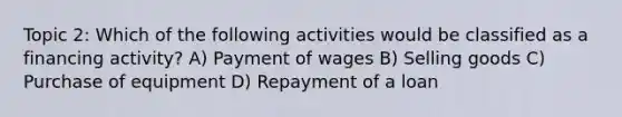 Topic 2: Which of the following activities would be classified as a financing activity? A) Payment of wages B) Selling goods C) Purchase of equipment D) Repayment of a loan