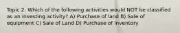 Topic 2: Which of the following activities would NOT be classified as an investing activity? A) Purchase of land B) Sale of equipment C) Sale of Land D) Purchase of inventory