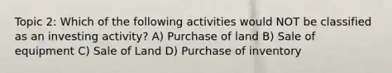 Topic 2: Which of the following activities would NOT be classified as an investing activity? A) Purchase of land B) Sale of equipment C) Sale of Land D) Purchase of inventory