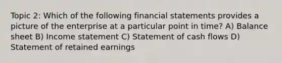 Topic 2: Which of the following financial statements provides a picture of the enterprise at a particular point in time? A) Balance sheet B) Income statement C) Statement of cash flows D) Statement of retained earnings