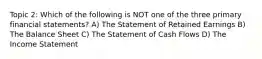Topic 2: Which of the following is NOT one of the three primary financial statements? A) The Statement of Retained Earnings B) The Balance Sheet C) The Statement of Cash Flows D) The Income Statement