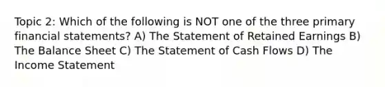 Topic 2: Which of the following is NOT one of the three primary financial statements? A) The Statement of Retained Earnings B) The Balance Sheet C) The Statement of Cash Flows D) The Income Statement