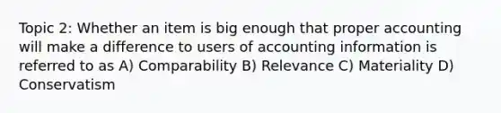 Topic 2: Whether an item is big enough that proper accounting will make a difference to users of accounting information is referred to as A) Comparability B) Relevance C) Materiality D) Conservatism