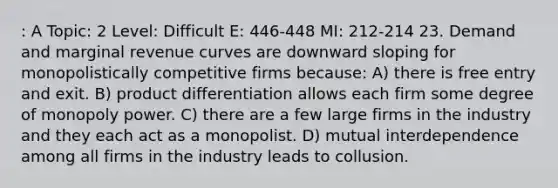 : A Topic: 2 Level: Difficult E: 446-448 MI: 212-214 23. Demand and marginal revenue curves are downward sloping for monopolistically competitive firms because: A) there is free entry and exit. B) product differentiation allows each firm some degree of monopoly power. C) there are a few large firms in the industry and they each act as a monopolist. D) mutual interdependence among all firms in the industry leads to collusion.