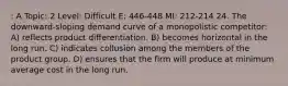 : A Topic: 2 Level: Difficult E: 446-448 MI: 212-214 24. The downward-sloping demand curve of a monopolistic competitor: A) reflects product differentiation. B) becomes horizontal in the long run. C) indicates collusion among the members of the product group. D) ensures that the firm will produce at minimum average cost in the long run.