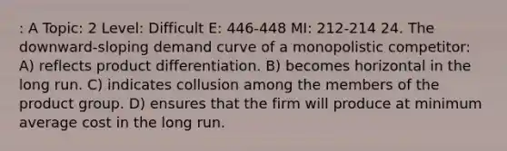 : A Topic: 2 Level: Difficult E: 446-448 MI: 212-214 24. The downward-sloping demand curve of a monopolistic competitor: A) reflects product differentiation. B) becomes horizontal in the long run. C) indicates collusion among the members of the product group. D) ensures that the firm will produce at minimum average cost in the long run.