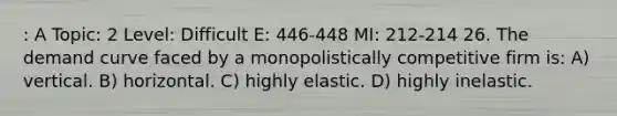 : A Topic: 2 Level: Difficult E: 446-448 MI: 212-214 26. The demand curve faced by a monopolistically competitive firm is: A) vertical. B) horizontal. C) highly elastic. D) highly inelastic.