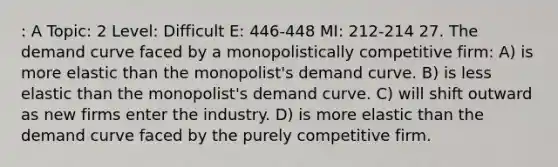 : A Topic: 2 Level: Difficult E: 446-448 MI: 212-214 27. The demand curve faced by a monopolistically competitive firm: A) is more elastic than the monopolist's demand curve. B) is less elastic than the monopolist's demand curve. C) will shift outward as new firms enter the industry. D) is more elastic than the demand curve faced by the purely competitive firm.