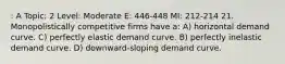 : A Topic: 2 Level: Moderate E: 446-448 MI: 212-214 21. Monopolistically competitive firms have a: A) horizontal demand curve. C) perfectly elastic demand curve. B) perfectly inelastic demand curve. D) downward-sloping demand curve.