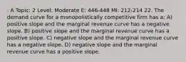 : A Topic: 2 Level: Moderate E: 446-448 MI: 212-214 22. The demand curve for a monopolistically competitive firm has a: A) positive slope and the marginal revenue curve has a negative slope. B) positive slope and the marginal revenue curve has a positive slope. C) negative slope and the marginal revenue curve has a negative slope. D) negative slope and the marginal revenue curve has a positive slope.