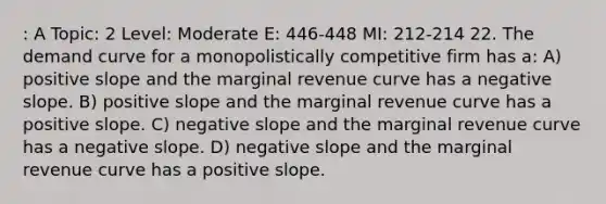 : A Topic: 2 Level: Moderate E: 446-448 MI: 212-214 22. The demand curve for a monopolistically competitive firm has a: A) positive slope and the marginal revenue curve has a <a href='https://www.questionai.com/knowledge/kUdsC1Rkod-negative-slope' class='anchor-knowledge'>negative slope</a>. B) positive slope and the marginal revenue curve has a positive slope. C) negative slope and the marginal revenue curve has a negative slope. D) negative slope and the marginal revenue curve has a positive slope.