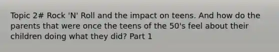 Topic 2# Rock 'N' Roll and the impact on teens. And how do the parents that were once the teens of the 50's feel about their children doing what they did? Part 1