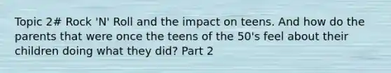 Topic 2# Rock 'N' Roll and the impact on teens. And how do the parents that were once the teens of the 50's feel about their children doing what they did? Part 2