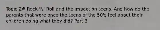 Topic 2# Rock 'N' Roll and the impact on teens. And how do the parents that were once the teens of the 50's feel about their children doing what they did? Part 3