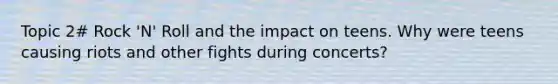 Topic 2# Rock 'N' Roll and the impact on teens. Why were teens causing riots and other fights during concerts?