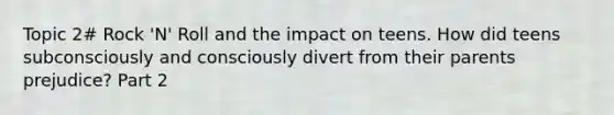 Topic 2# Rock 'N' Roll and the impact on teens. How did teens subconsciously and consciously divert from their parents prejudice? Part 2