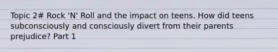 Topic 2# Rock 'N' Roll and the impact on teens. How did teens subconsciously and consciously divert from their parents prejudice? Part 1