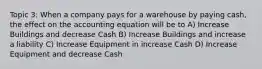 Topic 3: When a company pays for a warehouse by paying cash, the effect on the accounting equation will be to A) Increase Buildings and decrease Cash B) Increase Buildings and increase a liability C) Increase Equipment in increase Cash D) Increase Equipment and decrease Cash