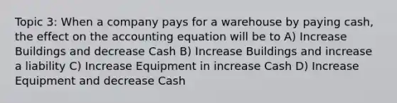 Topic 3: When a company pays for a warehouse by paying cash, the effect on the accounting equation will be to A) Increase Buildings and decrease Cash B) Increase Buildings and increase a liability C) Increase Equipment in increase Cash D) Increase Equipment and decrease Cash