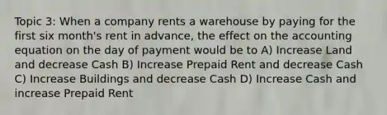 Topic 3: When a company rents a warehouse by paying for the first six month's rent in advance, the effect on the accounting equation on the day of payment would be to A) Increase Land and decrease Cash B) Increase Prepaid Rent and decrease Cash C) Increase Buildings and decrease Cash D) Increase Cash and increase Prepaid Rent