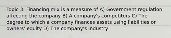 Topic 3: Financing mix is a measure of A) Government regulation affecting the company B) A company's competitors C) The degree to which a company finances assets using liabilities or owners' equity D) The company's industry