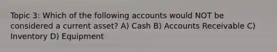 Topic 3: Which of the following accounts would NOT be considered a current asset? A) Cash B) Accounts Receivable C) Inventory D) Equipment