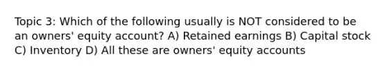 Topic 3: Which of the following usually is NOT considered to be an owners' equity account? A) Retained earnings B) Capital stock C) Inventory D) All these are owners' equity accounts