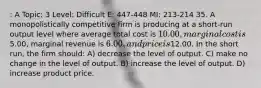 : A Topic: 3 Level: Difficult E: 447-448 MI: 213-214 35. A monopolistically competitive firm is producing at a short-run output level where average total cost is 10.00, marginal cost is5.00, marginal revenue is 6.00, and price is12.00. In the short run, the firm should: A) decrease the level of output. C) make no change in the level of output. B) increase the level of output. D) increase product price.