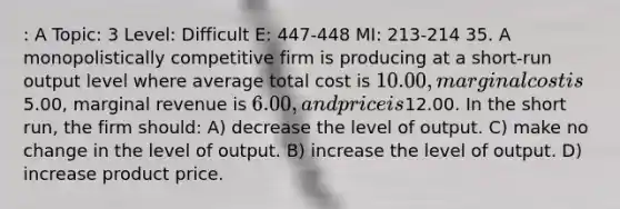 : A Topic: 3 Level: Difficult E: 447-448 MI: 213-214 35. A monopolistically competitive firm is producing at a short-run output level where average total cost is 10.00, marginal cost is5.00, marginal revenue is 6.00, and price is12.00. In the short run, the firm should: A) decrease the level of output. C) make no change in the level of output. B) increase the level of output. D) increase product price.