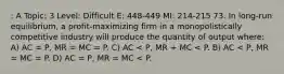 : A Topic: 3 Level: Difficult E: 448-449 MI: 214-215 73. In long-run equilibrium, a profit-maximizing firm in a monopolistically competitive industry will produce the quantity of output where: A) AC = P, MR = MC = P. C) AC < P, MR + MC < P. B) AC < P, MR = MC = P. D) AC = P, MR = MC < P.