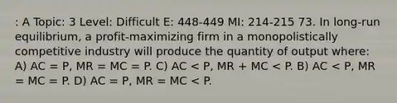 : A Topic: 3 Level: Difficult E: 448-449 MI: 214-215 73. In long-run equilibrium, a profit-maximizing firm in a monopolistically competitive industry will produce the quantity of output where: A) AC = P, MR = MC = P. C) AC < P, MR + MC < P. B) AC < P, MR = MC = P. D) AC = P, MR = MC < P.