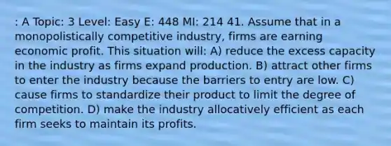 : A Topic: 3 Level: Easy E: 448 MI: 214 41. Assume that in a monopolistically competitive industry, firms are earning economic profit. This situation will: A) reduce the excess capacity in the industry as firms expand production. B) attract other firms to enter the industry because the barriers to entry are low. C) cause firms to standardize their product to limit the degree of competition. D) make the industry allocatively efficient as each firm seeks to maintain its profits.