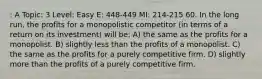 : A Topic: 3 Level: Easy E: 448-449 MI: 214-215 60. In the long run, the profits for a monopolistic competitor (in terms of a return on its investment) will be: A) the same as the profits for a monopolist. B) slightly less than the profits of a monopolist. C) the same as the profits for a purely competitive firm. D) slightly more than the profits of a purely competitive firm.