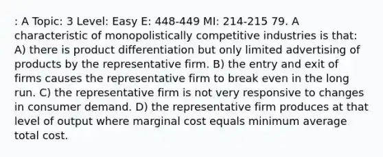 : A Topic: 3 Level: Easy E: 448-449 MI: 214-215 79. A characteristic of monopolistically competitive industries is that: A) there is product differentiation but only limited advertising of products by the representative firm. B) the entry and exit of firms causes the representative firm to break even in the long run. C) the representative firm is not very responsive to changes in consumer demand. D) the representative firm produces at that level of output where marginal cost equals minimum average total cost.