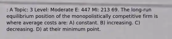 : A Topic: 3 Level: Moderate E: 447 MI: 213 69. The long-run equilibrium position of the monopolistically competitive firm is where average costs are: A) constant. B) increasing. C) decreasing. D) at their minimum point.