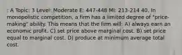 : A Topic: 3 Level: Moderate E: 447-448 MI: 213-214 40. In monopolistic competition, a firm has a limited degree of "price-making" ability. This means that the firm will: A) always earn an economic profit. C) set price above marginal cost. B) set price equal to marginal cost. D) produce at minimum average total cost.