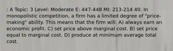 : A Topic: 3 Level: Moderate E: 447-448 MI: 213-214 40. In monopolistic competition, a firm has a limited degree of "price-making" ability. This means that the firm will: A) always earn an economic profit. C) set price above marginal cost. B) set price equal to marginal cost. D) produce at minimum average total cost.