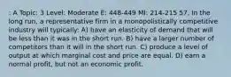 : A Topic: 3 Level: Moderate E: 448-449 MI: 214-215 57. In the long run, a representative firm in a monopolistically competitive industry will typically: A) have an elasticity of demand that will be less than it was in the short run. B) have a larger number of competitors than it will in the short run. C) produce a level of output at which marginal cost and price are equal. D) earn a normal profit, but not an economic profit.