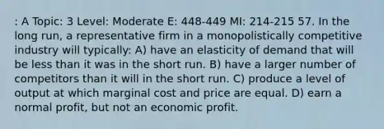 : A Topic: 3 Level: Moderate E: 448-449 MI: 214-215 57. In the long run, a representative firm in a monopolistically competitive industry will typically: A) have an elasticity of demand that will be less than it was in the short run. B) have a larger number of competitors than it will in the short run. C) produce a level of output at which marginal cost and price are equal. D) earn a normal profit, but not an economic profit.