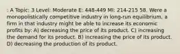 : A Topic: 3 Level: Moderate E: 448-449 MI: 214-215 58. Were a monopolistically competitive industry in long-run equilibrium, a firm in that industry might be able to increase its economic profits by: A) decreasing the price of its product. C) increasing the demand for its product. B) increasing the price of its product. D) decreasing the production of its product.