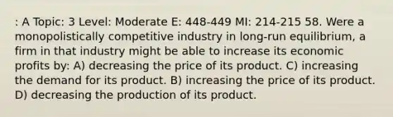 : A Topic: 3 Level: Moderate E: 448-449 MI: 214-215 58. Were a monopolistically competitive industry in long-run equilibrium, a firm in that industry might be able to increase its economic profits by: A) decreasing the price of its product. C) increasing the demand for its product. B) increasing the price of its product. D) decreasing the production of its product.