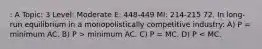 : A Topic: 3 Level: Moderate E: 448-449 MI: 214-215 72. In long-run equilibrium in a monopolistically competitive industry: A) P = minimum AC. B) P > minimum AC. C) P = MC. D) P < MC.