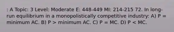 : A Topic: 3 Level: Moderate E: 448-449 MI: 214-215 72. In long-run equilibrium in a monopolistically competitive industry: A) P = minimum AC. B) P > minimum AC. C) P = MC. D) P < MC.