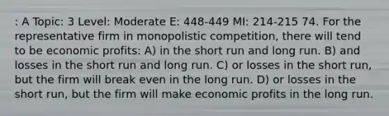 : A Topic: 3 Level: Moderate E: 448-449 MI: 214-215 74. For the representative firm in monopolistic competition, there will tend to be economic profits: A) in the short run and long run. B) and losses in the short run and long run. C) or losses in the short run, but the firm will break even in the long run. D) or losses in the short run, but the firm will make economic profits in the long run.