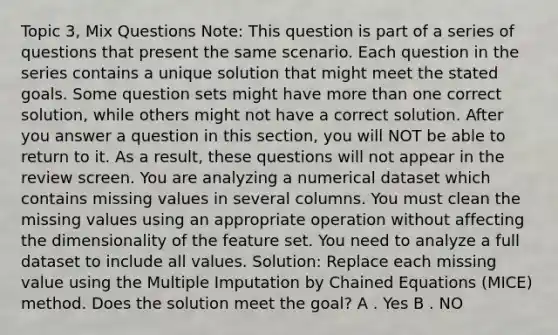 Topic 3, Mix Questions Note: This question is part of a series of questions that present the same scenario. Each question in the series contains a unique solution that might meet the stated goals. Some question sets might have <a href='https://www.questionai.com/knowledge/keWHlEPx42-more-than' class='anchor-knowledge'>more than</a> one correct solution, while others might not have a correct solution. After you answer a question in this section, you will NOT be able to return to it. As a result, these questions will not appear in the review screen. You are analyzing a numerical dataset which contains missing values in several columns. You must clean the missing values using an appropriate operation without affecting the dimensionality of the feature set. You need to analyze a full dataset to include all values. Solution: Replace each missing value using the Multiple Imputation by Chained Equations (MICE) method. Does the solution meet the goal? A . Yes B . NO