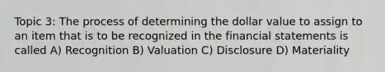 Topic 3: The process of determining the dollar value to assign to an item that is to be recognized in the financial statements is called A) Recognition B) Valuation C) Disclosure D) Materiality